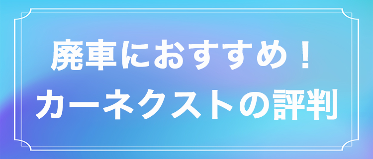 カーネクストの評判は?廃車にするならカーネクストがおすすめの7つの理由
